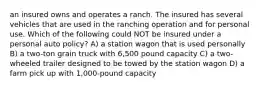 an insured owns and operates a ranch. The insured has several vehicles that are used in the ranching operation and for personal use. Which of the following could NOT be insured under a personal auto policy? A) a station wagon that is used personally B) a two-ton grain truck with 6,500 pound capacity C) a two- wheeled trailer designed to be towed by the station wagon D) a farm pick up with 1,000-pound capacity