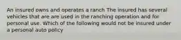 An insured owns and operates a ranch The insured has several vehicles that are are used in the ranching operation and for personal use. Which of the following would not be insured under a personal auto policy