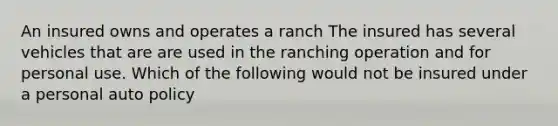 An insured owns and operates a ranch The insured has several vehicles that are are used in the ranching operation and for personal use. Which of the following would not be insured under a personal auto policy