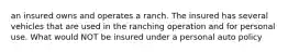 an insured owns and operates a ranch. The insured has several vehicles that are used in the ranching operation and for personal use. What would NOT be insured under a personal auto policy