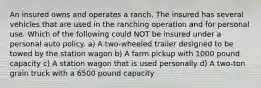 An insured owns and operates a ranch. The insured has several vehicles that are used in the ranching operation and for personal use. Which of the following could NOT be insured under a personal auto policy. a) A two-wheeled trailer designed to be towed by the station wagon b) A farm pickup with 1000 pound capacity c) A station wagon that is used personally d) A two-ton grain truck with a 6500 pound capacity