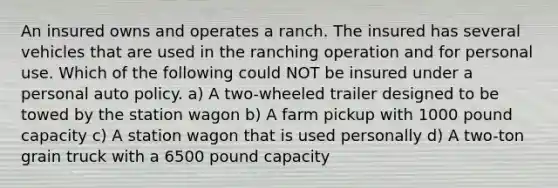 An insured owns and operates a ranch. The insured has several vehicles that are used in the ranching operation and for personal use. Which of the following could NOT be insured under a personal auto policy. a) A two-wheeled trailer designed to be towed by the station wagon b) A farm pickup with 1000 pound capacity c) A station wagon that is used personally d) A two-ton grain truck with a 6500 pound capacity