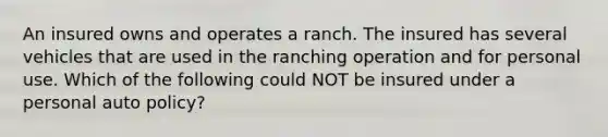 An insured owns and operates a ranch. The insured has several vehicles that are used in the ranching operation and for personal use. Which of the following could NOT be insured under a personal auto policy?