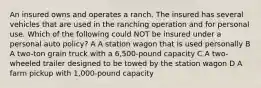 An insured owns and operates a ranch. The insured has several vehicles that are used in the ranching operation and for personal use. Which of the following could NOT be insured under a personal auto policy? A A station wagon that is used personally B A two-ton grain truck with a 6,500-pound capacity C A two-wheeled trailer designed to be towed by the station wagon D A farm pickup with 1,000-pound capacity