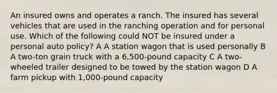 An insured owns and operates a ranch. The insured has several vehicles that are used in the ranching operation and for personal use. Which of the following could NOT be insured under a personal auto policy? A A station wagon that is used personally B A two-ton grain truck with a 6,500-pound capacity C A two-wheeled trailer designed to be towed by the station wagon D A farm pickup with 1,000-pound capacity