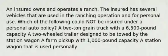 An insured owns and operates a ranch. The insured has several vehicles that are used in the ranching operation and for personal use. Which of the following could NOT be insured under a personal auto policy? A two-ton grain truck with a 6,500-pound capacity A two-wheeled trailer designed to be towed by the station wagon A farm pickup with 1,000-pound capacity A station wagon that is used personally