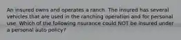 An insured owns and operates a ranch. The insured has several vehicles that are used in the ranching operation and for personal use. Which of the following nsurance could NOT be insured under a personal auto policy?