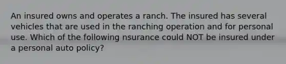 An insured owns and operates a ranch. The insured has several vehicles that are used in the ranching operation and for personal use. Which of the following nsurance could NOT be insured under a personal auto policy?