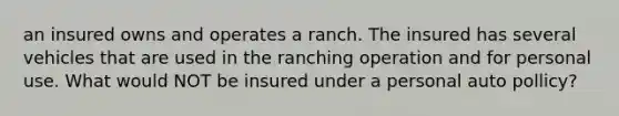 an insured owns and operates a ranch. The insured has several vehicles that are used in the ranching operation and for personal use. What would NOT be insured under a personal auto pollicy?