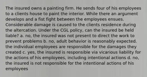 The insured owns a painting firm. He sends four of his employees to a clients house to paint the interior. While there an argument develops and a fist fight between the employees ensues. Considerable damage is caused to the clients residence during the altercation. Under the CGL policy, can the insured be held liable? a. no, the insured was not present to direct the work to prevent problems b. no, adult behavior is reasonably expected. the individual employees are responsible for the damages they created c. yes, the insured is responsible via vicarious liability for the actions of his employees, including intentional actions d. no, the insured is not responsible for the intentional actions of his employees