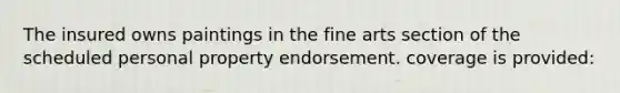 The insured owns paintings in the fine arts section of the scheduled personal property endorsement. coverage is provided: