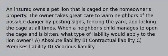 An insured owns a pet lion that is caged on the homeowner's property. The owner takes great care to warn neighbors of the possible danger by posting signs, fencing the yard, and locking the cage at all times. When a neighbor's child manages to open the cage and is bitten, what type of liability would apply to the lion owner? A) Absolute liability B) Contractual liability C) Premises liability D) Vicarious liability