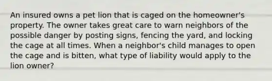 An insured owns a pet lion that is caged on the homeowner's property. The owner takes great care to warn neighbors of the possible danger by posting signs, fencing the yard, and locking the cage at all times. When a neighbor's child manages to open the cage and is bitten, what type of liability would apply to the lion owner?