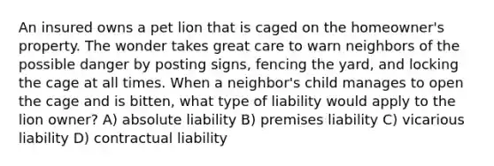 An insured owns a pet lion that is caged on the homeowner's property. The wonder takes great care to warn neighbors of the possible danger by posting signs, fencing the yard, and locking the cage at all times. When a neighbor's child manages to open the cage and is bitten, what type of liability would apply to the lion owner? A) absolute liability B) premises liability C) vicarious liability D) contractual liability