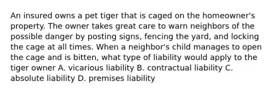 An insured owns a pet tiger that is caged on the homeowner's property. The owner takes great care to warn neighbors of the possible danger by posting signs, fencing the yard, and locking the cage at all times. When a neighbor's child manages to open the cage and is bitten, what type of liability would apply to the tiger owner A. vicarious liability B. contractual liability C. absolute liability D. premises liability