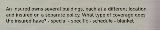 An insured owns several buildings, each at a different location and insured on a separate policy. What type of coverage does the insured have? - special - specific - schedule - blanket