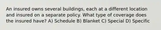 An insured owns several buildings, each at a different location and insured on a separate policy. What type of coverage does the insured have? A) Schedule B) Blanket C) Special D) Specific