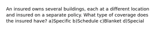 An insured owns several buildings, each at a different location and insured on a separate policy. What type of coverage does the insured have? a)Specific b)Schedule c)Blanket d)Special