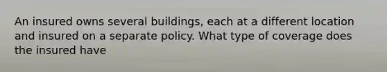 An insured owns several buildings, each at a different location and insured on a separate policy. What type of coverage does the insured have