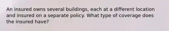 An insured owns several buildings, each at a different location and insured on a separate policy. What type of coverage does the insured have?