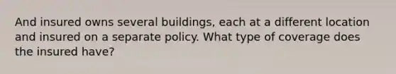 And insured owns several buildings, each at a different location and insured on a separate policy. What type of coverage does the insured have?