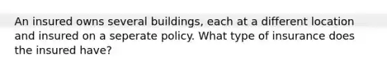 An insured owns several buildings, each at a different location and insured on a seperate policy. What type of insurance does the insured have?