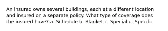 An insured owns several buildings, each at a different location and insured on a separate policy. What type of coverage does the insured have? a. Schedule b. Blanket c. Special d. Specific