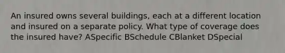 An insured owns several buildings, each at a different location and insured on a separate policy. What type of coverage does the insured have? ASpecific BSchedule CBlanket DSpecial