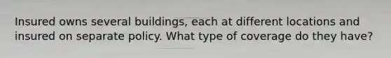 Insured owns several buildings, each at different locations and insured on separate policy. What type of coverage do they have?