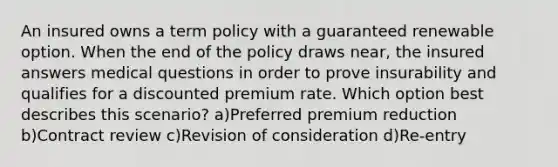 An insured owns a term policy with a guaranteed renewable option. When the end of the policy draws near, the insured answers medical questions in order to prove insurability and qualifies for a discounted premium rate. Which option best describes this scenario? a)Preferred premium reduction b)Contract review c)Revision of consideration d)Re-entry