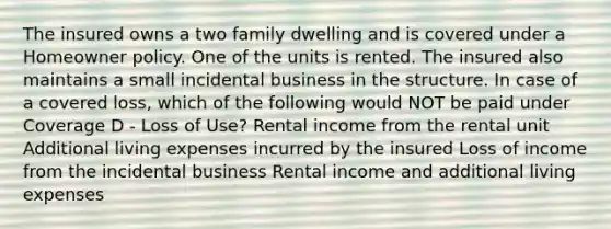 The insured owns a two family dwelling and is covered under a Homeowner policy. One of the units is rented. The insured also maintains a small incidental business in the structure. In case of a covered loss, which of the following would NOT be paid under Coverage D - Loss of Use? Rental income from the rental unit Additional living expenses incurred by the insured Loss of income from the incidental business Rental income and additional living expenses