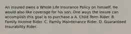 An insured owns a Whole Life Insurance Policy on himself. He would also like coverage for his son. One ways the insure can accomplish this goal is to purchase a A. Child Term Rider. B. Family Income Rider. C. Family Maintenance Rider. D. Guaranteed Insurability Rider.