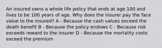 An insured owns a whole life policy that ends at age 100 and lives to be 100 years of age. Why does the insurer pay the face value to the insured? A - Because the cash values exceed the death benefit B - Because the policy endows C - Because risk exceeds reward to the insurer D - Because the mortality costs exceed the premium