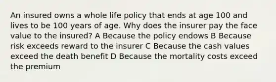 An insured owns a whole life policy that ends at age 100 and lives to be 100 years of age. Why does the insurer pay the face value to the insured? A Because the policy endows B Because risk exceeds reward to the insurer C Because the cash values exceed the death benefit D Because the mortality costs exceed the premium