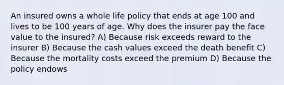 An insured owns a whole life policy that ends at age 100 and lives to be 100 years of age. Why does the insurer pay the face value to the insured? A) Because risk exceeds reward to the insurer B) Because the cash values exceed the death benefit C) Because the mortality costs exceed the premium D) Because the policy endows