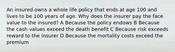 An insured owns a whole life policy that ends at age 100 and lives to be 100 years of age. Why does the insurer pay the face value to the insured? A Because the policy endows B Because the cash values exceed the death benefit C Because risk exceeds reward to the insurer D Because the mortality costs exceed the premium