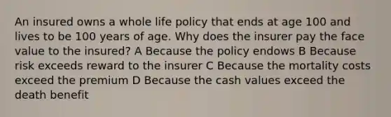 An insured owns a whole life policy that ends at age 100 and lives to be 100 years of age. Why does the insurer pay the face value to the insured? A Because the policy endows B Because risk exceeds reward to the insurer C Because the mortality costs exceed the premium D Because the cash values exceed the death benefit