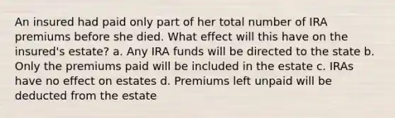 An insured had paid only part of her total number of IRA premiums before she died. What effect will this have on the insured's estate? a. Any IRA funds will be directed to the state b. Only the premiums paid will be included in the estate c. IRAs have no effect on estates d. Premiums left unpaid will be deducted from the estate