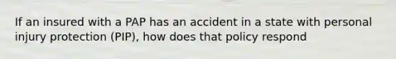 If an insured with a PAP has an accident in a state with personal injury protection (PIP), how does that policy respond