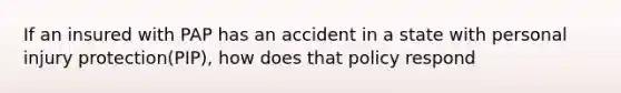 If an insured with PAP has an accident in a state with personal injury protection(PIP), how does that policy respond