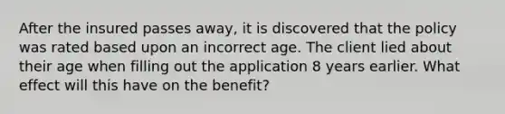 After the insured passes away, it is discovered that the policy was rated based upon an incorrect age. The client lied about their age when filling out the application 8 years earlier. What effect will this have on the benefit?