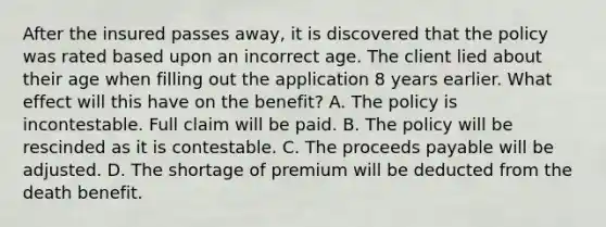 After the insured passes away, it is discovered that the policy was rated based upon an incorrect age. The client lied about their age when filling out the application 8 years earlier. What effect will this have on the benefit? A. The policy is incontestable. Full claim will be paid. B. The policy will be rescinded as it is contestable. C. The proceeds payable will be adjusted. D. The shortage of premium will be deducted from the death benefit.