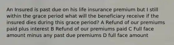 An Insured is past due on his life insurance premium but I still within the grace period what will the beneficiary receive if the insured dies during this grace period? A Refund of our premiums paid plus interest B Refund of our premiums paid C Full face amount minus any past due premiums D full face amount