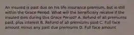 An insured is past due on his life insurance premium, but is still within the Grace Period. What will the beneficiary receive if the insured dies during this Grace Period? A. Refund of all premiums paid, plus interest B. Refund of all premiums paid C. Full face amount minus any past due premiums D. Full face amount