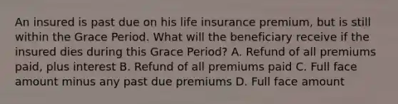 An insured is past due on his life insurance premium, but is still within the Grace Period. What will the beneficiary receive if the insured dies during this Grace Period? A. Refund of all premiums paid, plus interest B. Refund of all premiums paid C. Full face amount minus any past due premiums D. Full face amount