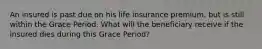 An insured is past due on his life insurance premium, but is still within the Grace Period. What will the beneficiary receive if the insured dies during this Grace Period?