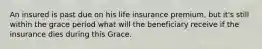 An insured is past due on his life insurance premium, but it's still within the grace period what will the beneficiary receive if the insurance dies during this Grace.