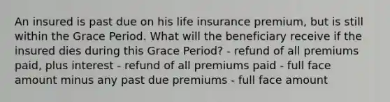 An insured is past due on his life insurance premium, but is still within the Grace Period. What will the beneficiary receive if the insured dies during this Grace Period? - refund of all premiums paid, plus interest - refund of all premiums paid - full face amount minus any past due premiums - full face amount