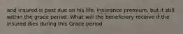 and insured is past due on his life, insurance premium, but it still within the grace period. What will the beneficiary receive if the insured dies during this Grace period