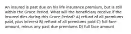 An insured is past due on his life insurance premium, but is still within the Grace Period. What will the beneficiary receive if the insured dies during this Grace Period? A) refund of all premiums paid, plus interest B) refund of all premiums paid C) full face amount, minus any past due premiums D) full face amount